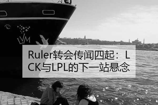 Ruler转会传闻四起：LCK与LPL的下一站悬念
